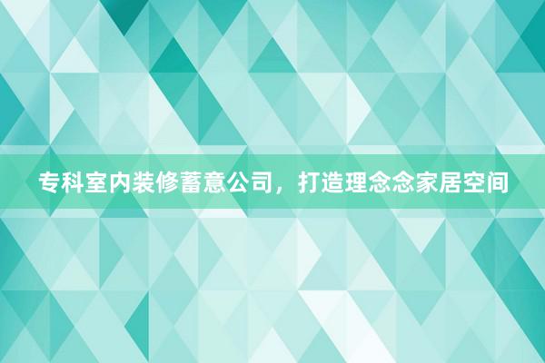 专科室内装修蓄意公司，打造理念念家居空间