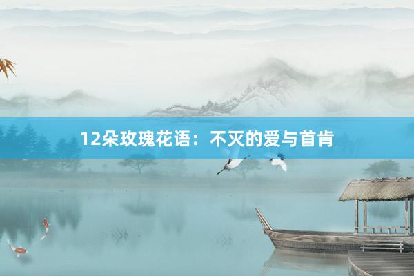 12朵玫瑰花语：不灭的爱与首肯