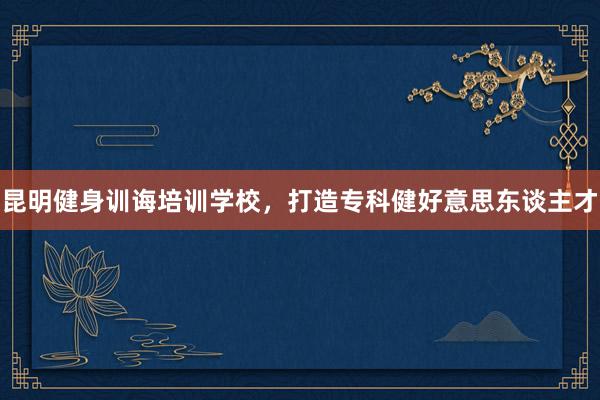 昆明健身训诲培训学校，打造专科健好意思东谈主才